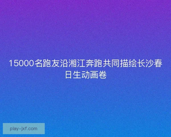 15000名跑友沿湘江奔跑共同描绘长沙春日生动画卷