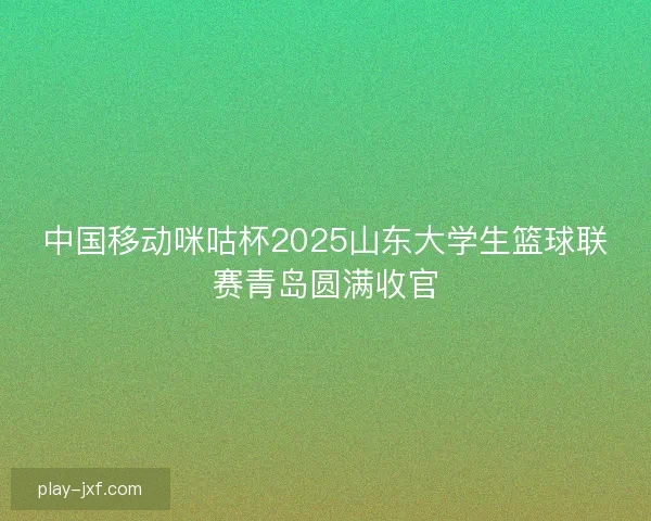 中国移动咪咕杯2025山东大学生篮球联赛青岛圆满收官