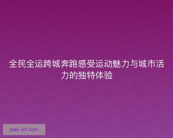 全民全运跨城奔跑感受运动魅力与城市活力的独特体验