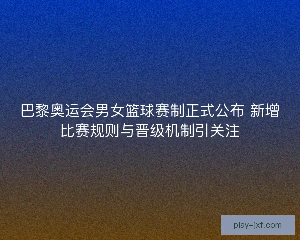 巴黎奥运会男女篮球赛制正式公布 新增比赛规则与晋级机制引关注