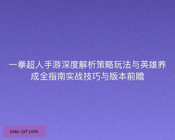 一拳超人手游深度解析策略玩法与英雄养成全指南实战技巧与版本前瞻